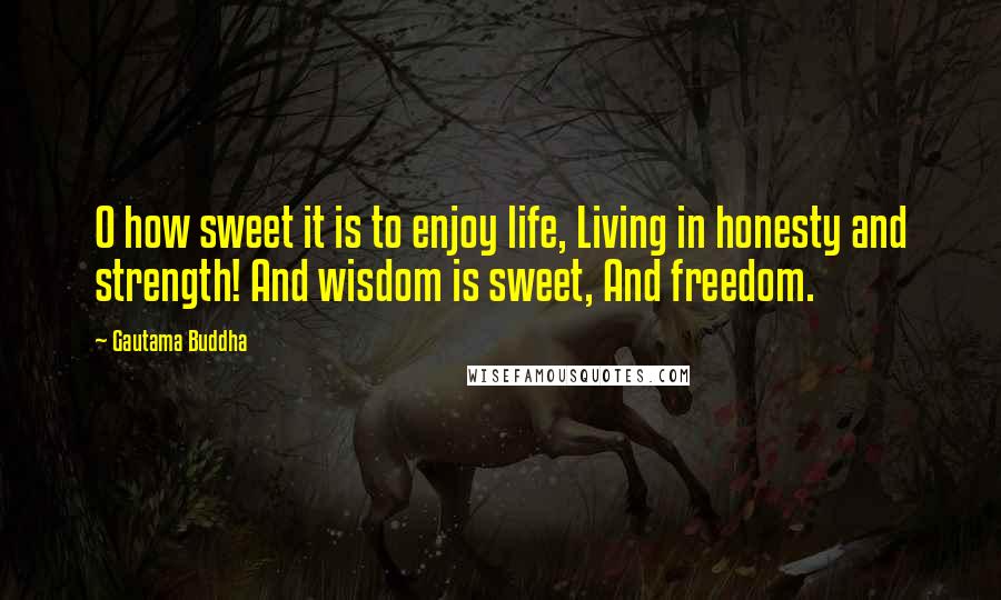 Gautama Buddha Quotes: O how sweet it is to enjoy life, Living in honesty and strength! And wisdom is sweet, And freedom.