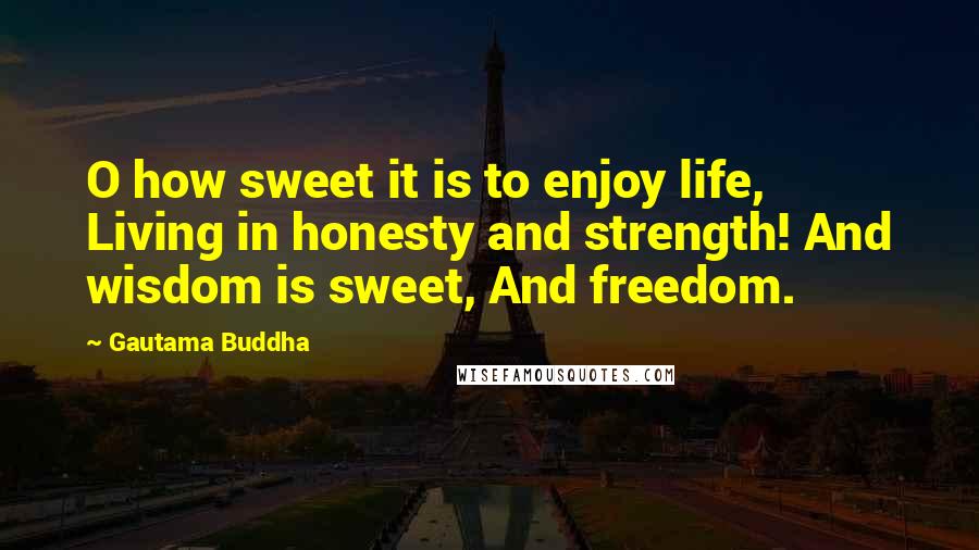 Gautama Buddha Quotes: O how sweet it is to enjoy life, Living in honesty and strength! And wisdom is sweet, And freedom.