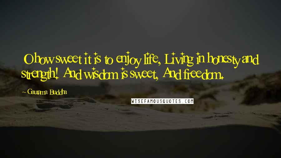 Gautama Buddha Quotes: O how sweet it is to enjoy life, Living in honesty and strength! And wisdom is sweet, And freedom.