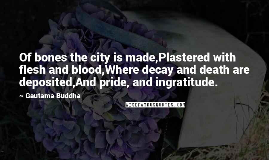 Gautama Buddha Quotes: Of bones the city is made,Plastered with flesh and blood,Where decay and death are deposited,And pride, and ingratitude.