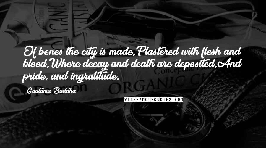 Gautama Buddha Quotes: Of bones the city is made,Plastered with flesh and blood,Where decay and death are deposited,And pride, and ingratitude.