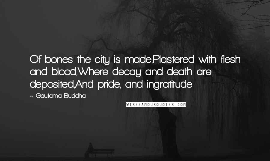 Gautama Buddha Quotes: Of bones the city is made,Plastered with flesh and blood,Where decay and death are deposited,And pride, and ingratitude.