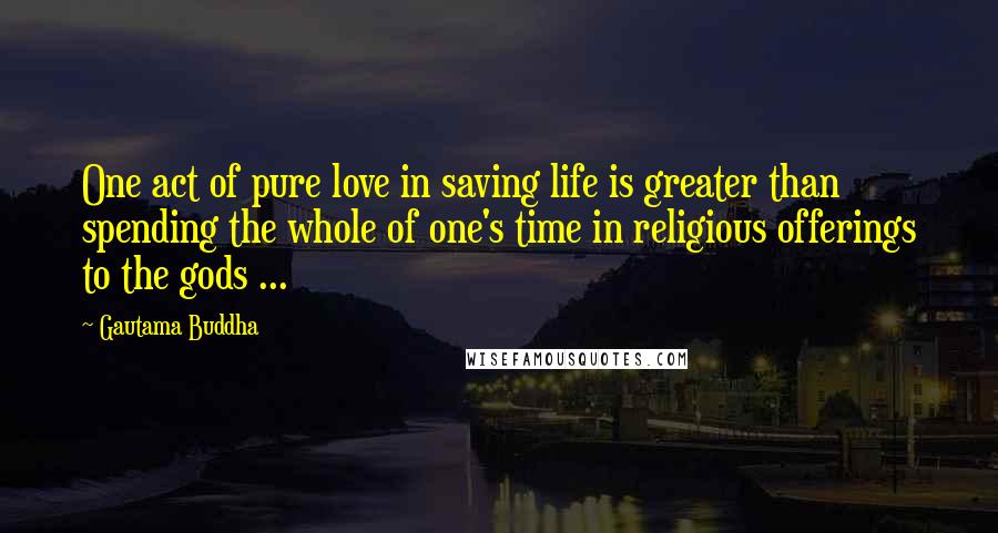 Gautama Buddha Quotes: One act of pure love in saving life is greater than spending the whole of one's time in religious offerings to the gods ...