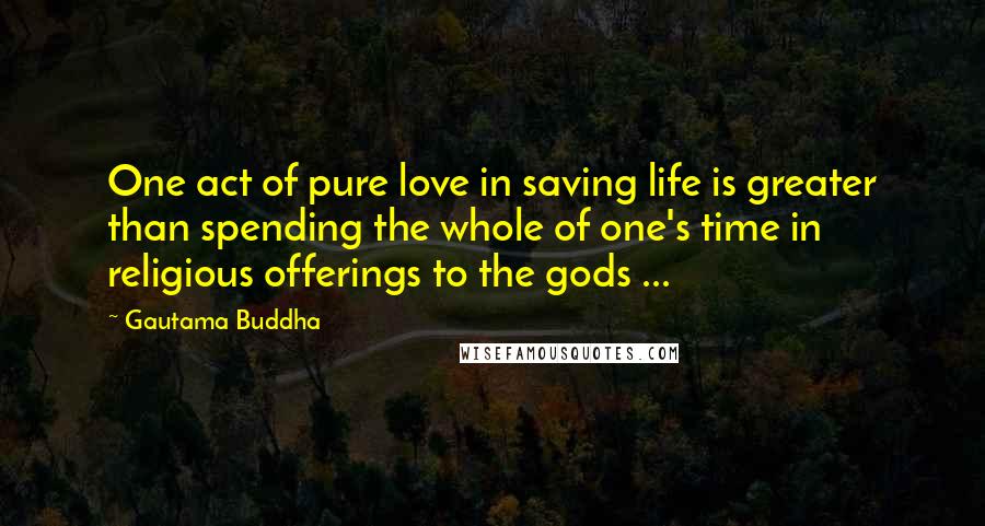 Gautama Buddha Quotes: One act of pure love in saving life is greater than spending the whole of one's time in religious offerings to the gods ...