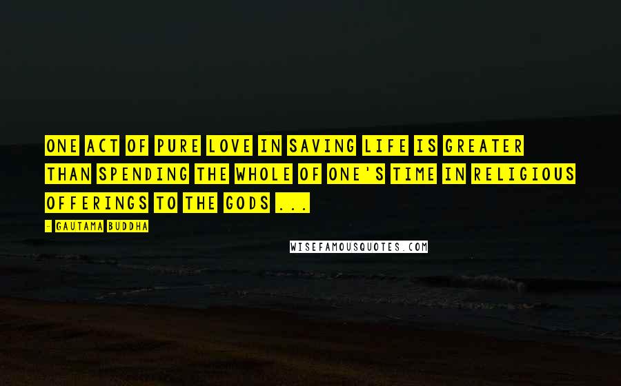 Gautama Buddha Quotes: One act of pure love in saving life is greater than spending the whole of one's time in religious offerings to the gods ...