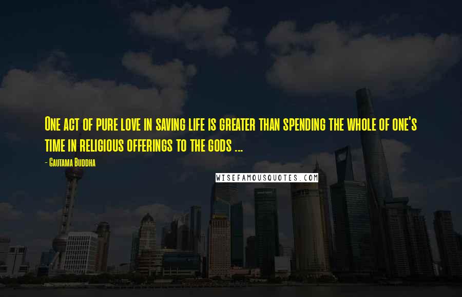 Gautama Buddha Quotes: One act of pure love in saving life is greater than spending the whole of one's time in religious offerings to the gods ...