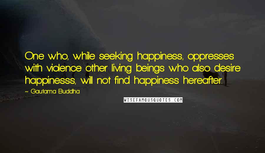 Gautama Buddha Quotes: One who, while seeking happiness, oppresses with violence other living beings who also desire happinesss, will not find happiness hereafter.