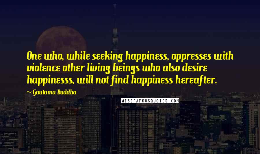 Gautama Buddha Quotes: One who, while seeking happiness, oppresses with violence other living beings who also desire happinesss, will not find happiness hereafter.