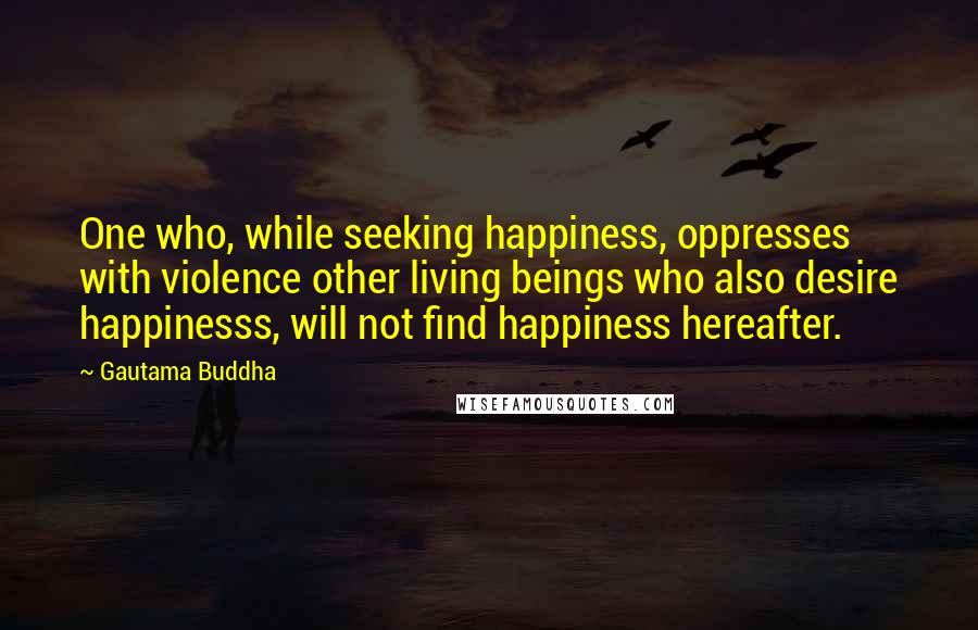 Gautama Buddha Quotes: One who, while seeking happiness, oppresses with violence other living beings who also desire happinesss, will not find happiness hereafter.