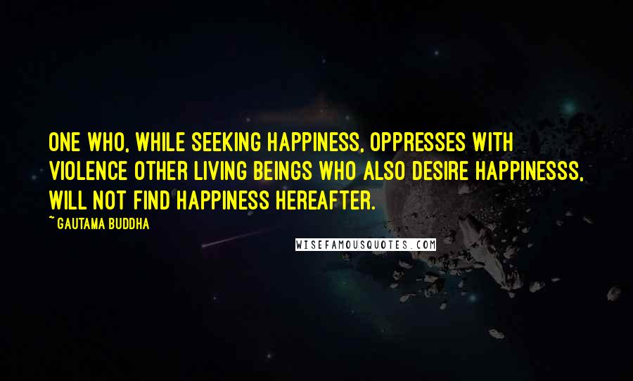 Gautama Buddha Quotes: One who, while seeking happiness, oppresses with violence other living beings who also desire happinesss, will not find happiness hereafter.