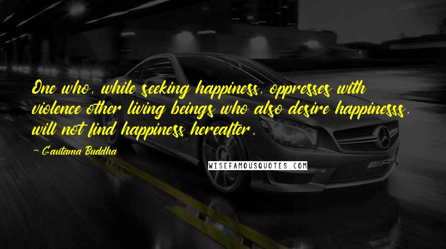 Gautama Buddha Quotes: One who, while seeking happiness, oppresses with violence other living beings who also desire happinesss, will not find happiness hereafter.