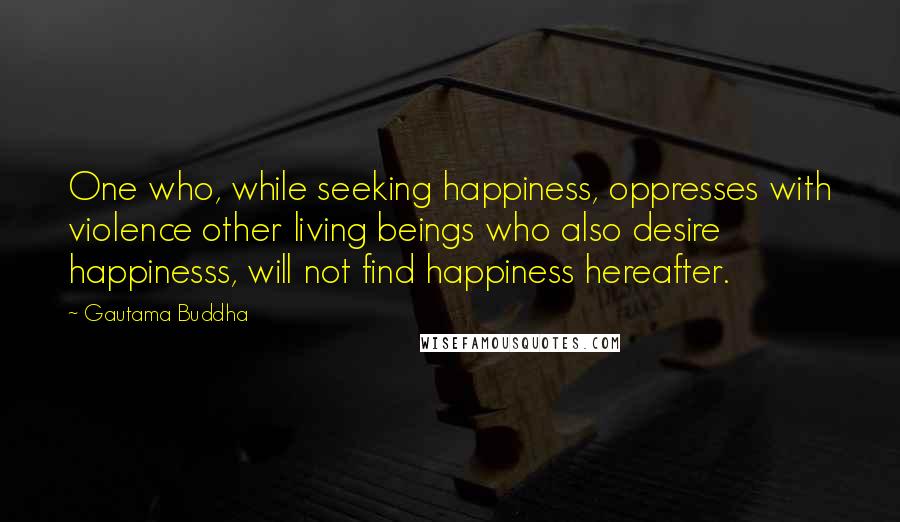 Gautama Buddha Quotes: One who, while seeking happiness, oppresses with violence other living beings who also desire happinesss, will not find happiness hereafter.