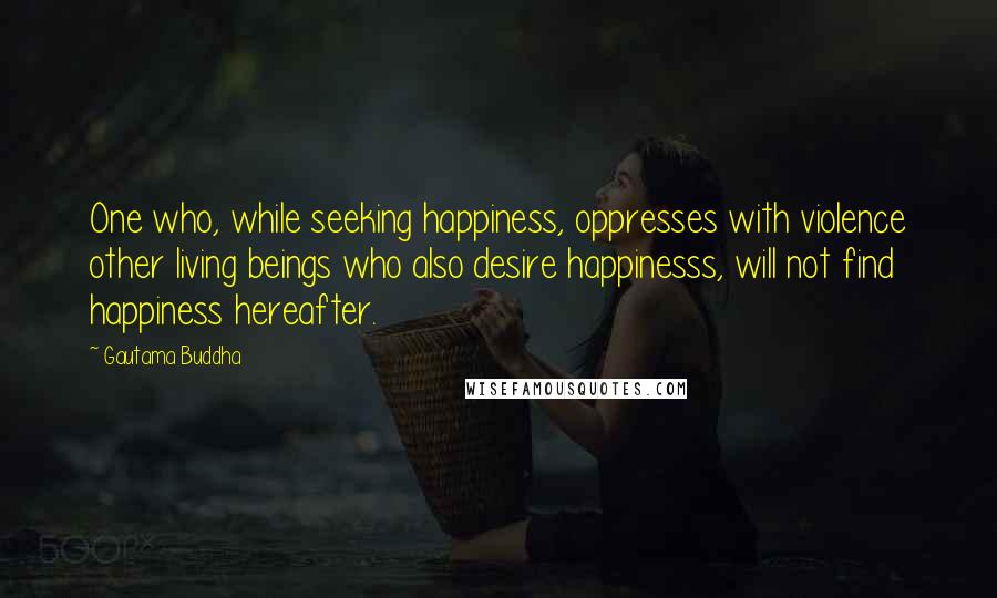 Gautama Buddha Quotes: One who, while seeking happiness, oppresses with violence other living beings who also desire happinesss, will not find happiness hereafter.