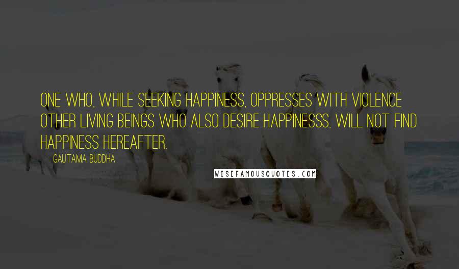 Gautama Buddha Quotes: One who, while seeking happiness, oppresses with violence other living beings who also desire happinesss, will not find happiness hereafter.