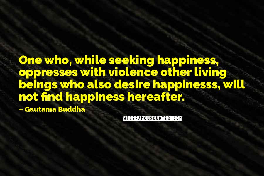 Gautama Buddha Quotes: One who, while seeking happiness, oppresses with violence other living beings who also desire happinesss, will not find happiness hereafter.