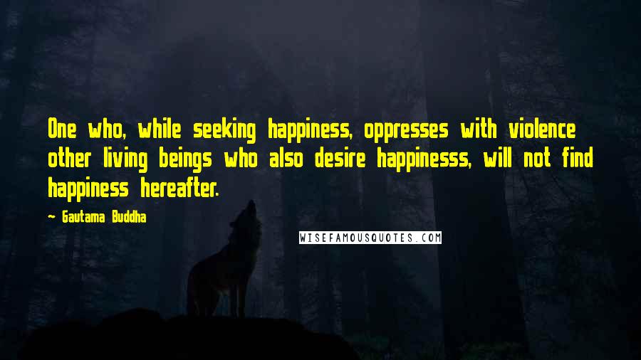 Gautama Buddha Quotes: One who, while seeking happiness, oppresses with violence other living beings who also desire happinesss, will not find happiness hereafter.