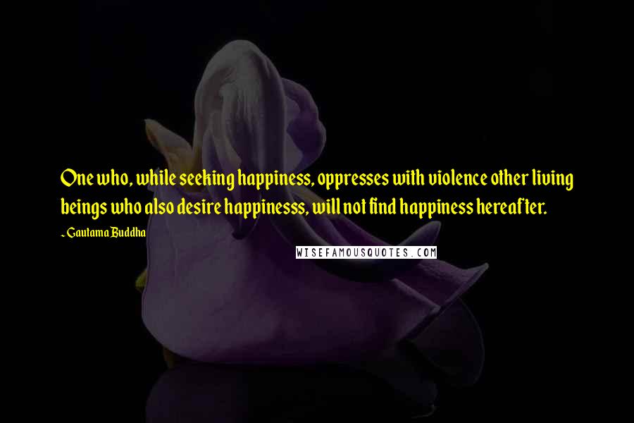 Gautama Buddha Quotes: One who, while seeking happiness, oppresses with violence other living beings who also desire happinesss, will not find happiness hereafter.