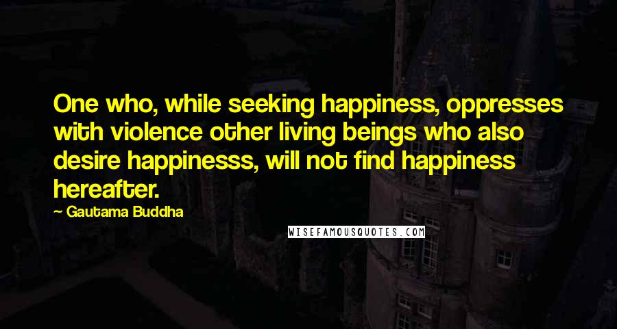 Gautama Buddha Quotes: One who, while seeking happiness, oppresses with violence other living beings who also desire happinesss, will not find happiness hereafter.