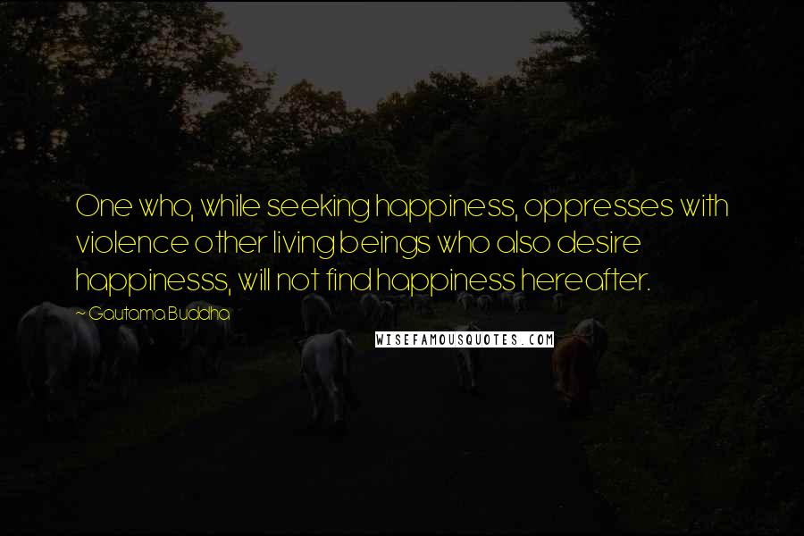 Gautama Buddha Quotes: One who, while seeking happiness, oppresses with violence other living beings who also desire happinesss, will not find happiness hereafter.