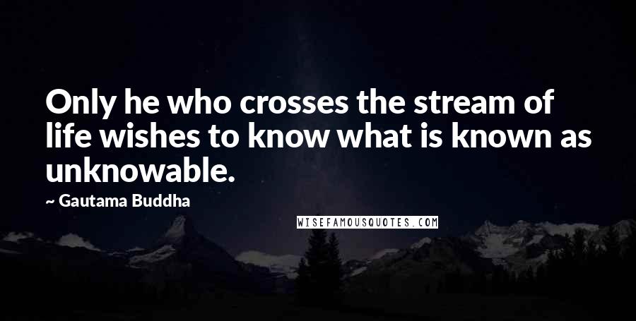 Gautama Buddha Quotes: Only he who crosses the stream of life wishes to know what is known as unknowable.