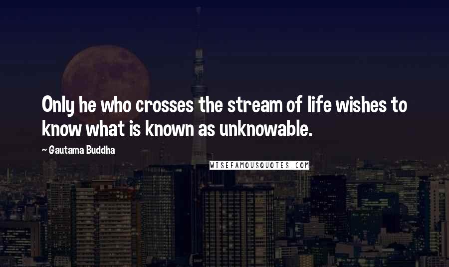 Gautama Buddha Quotes: Only he who crosses the stream of life wishes to know what is known as unknowable.