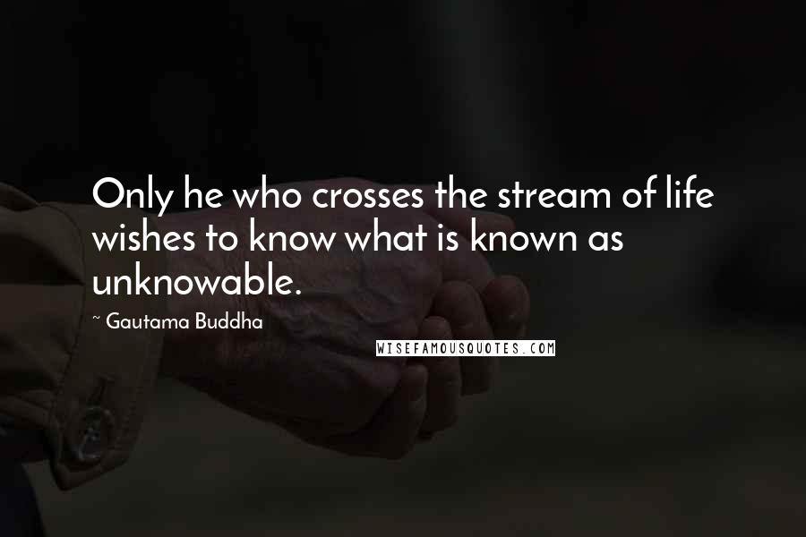 Gautama Buddha Quotes: Only he who crosses the stream of life wishes to know what is known as unknowable.