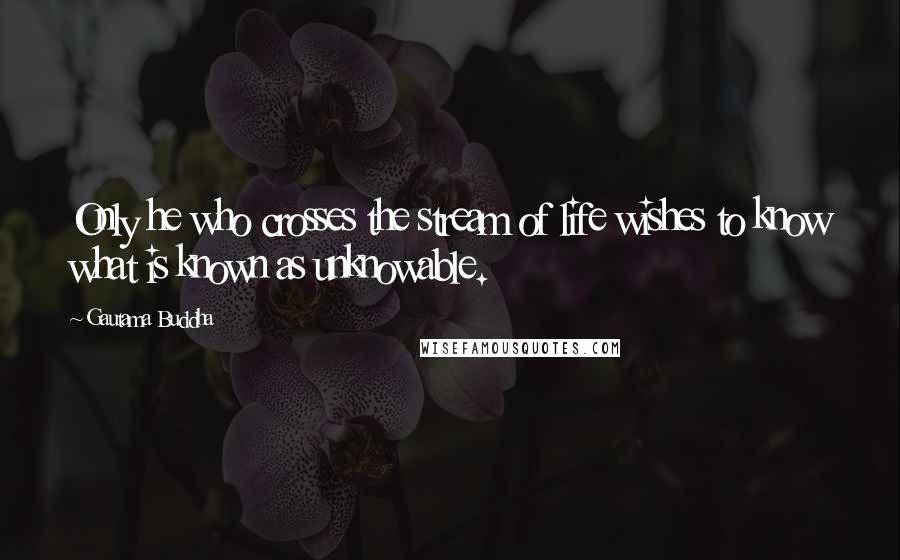 Gautama Buddha Quotes: Only he who crosses the stream of life wishes to know what is known as unknowable.