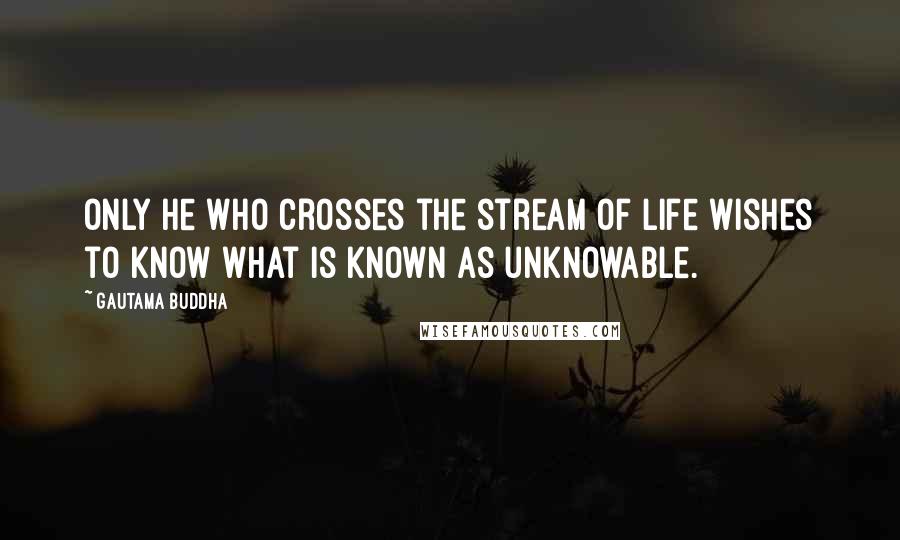 Gautama Buddha Quotes: Only he who crosses the stream of life wishes to know what is known as unknowable.