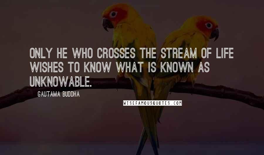 Gautama Buddha Quotes: Only he who crosses the stream of life wishes to know what is known as unknowable.