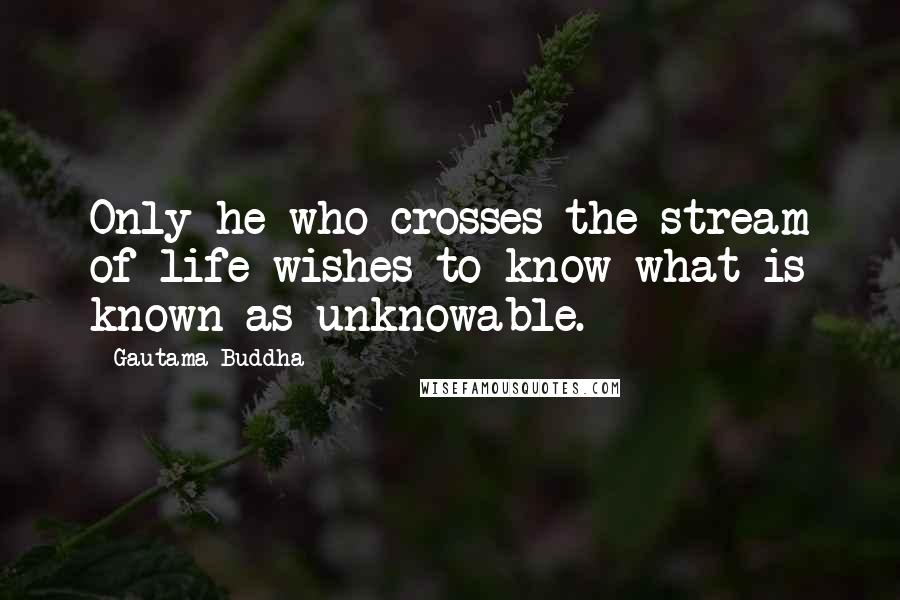 Gautama Buddha Quotes: Only he who crosses the stream of life wishes to know what is known as unknowable.