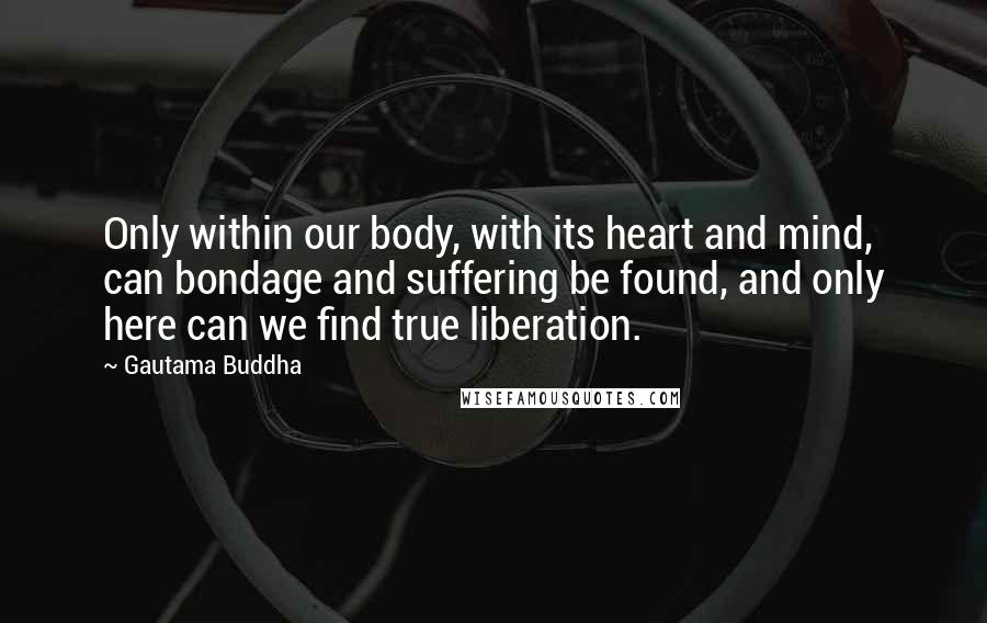 Gautama Buddha Quotes: Only within our body, with its heart and mind, can bondage and suffering be found, and only here can we find true liberation.