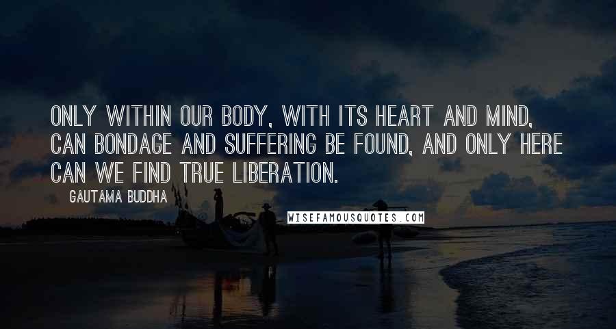 Gautama Buddha Quotes: Only within our body, with its heart and mind, can bondage and suffering be found, and only here can we find true liberation.