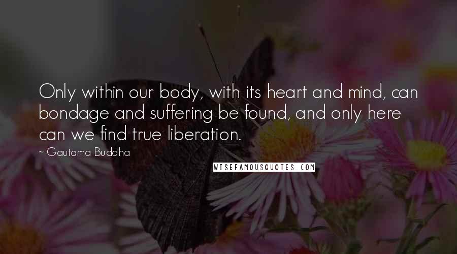 Gautama Buddha Quotes: Only within our body, with its heart and mind, can bondage and suffering be found, and only here can we find true liberation.