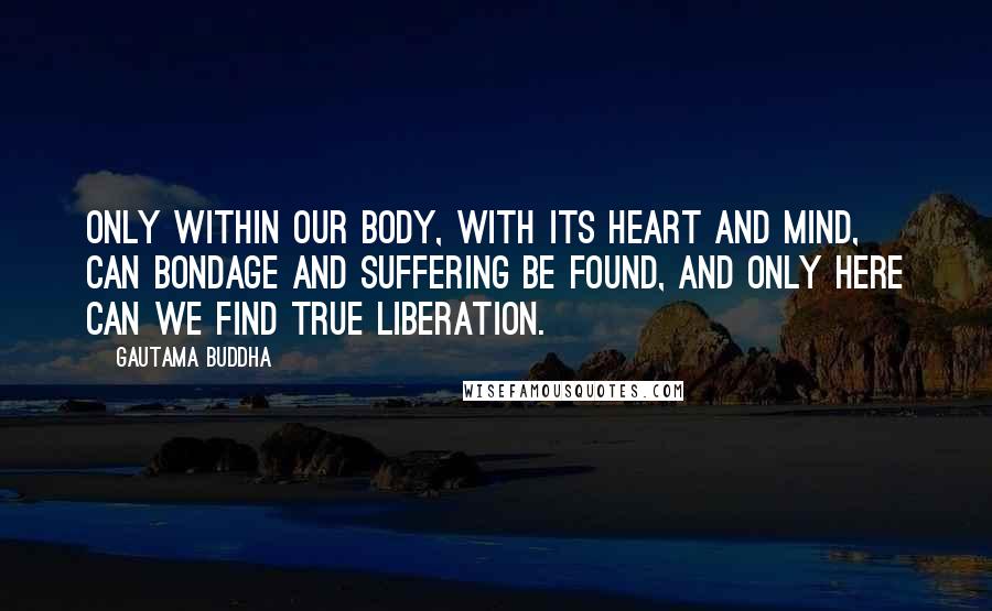 Gautama Buddha Quotes: Only within our body, with its heart and mind, can bondage and suffering be found, and only here can we find true liberation.