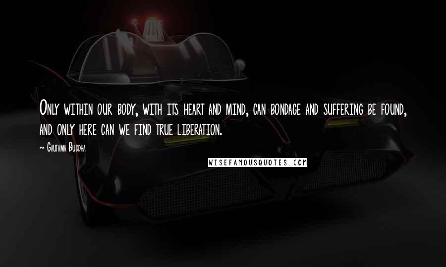 Gautama Buddha Quotes: Only within our body, with its heart and mind, can bondage and suffering be found, and only here can we find true liberation.