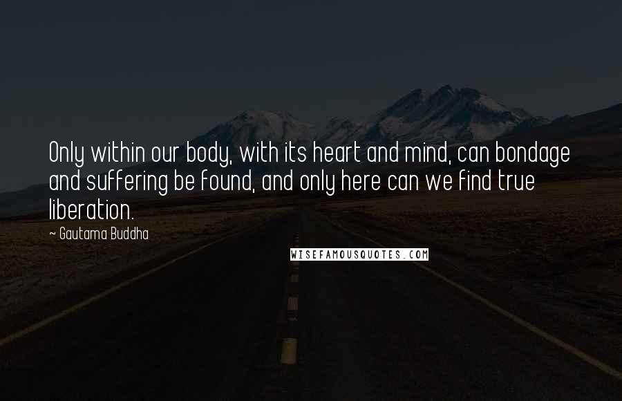 Gautama Buddha Quotes: Only within our body, with its heart and mind, can bondage and suffering be found, and only here can we find true liberation.