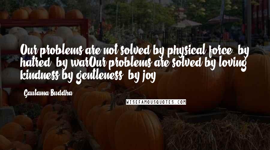 Gautama Buddha Quotes: Our problems are not solved by physical force, by hatred, by warOur problems are solved by loving kindness by gentleness, by joy