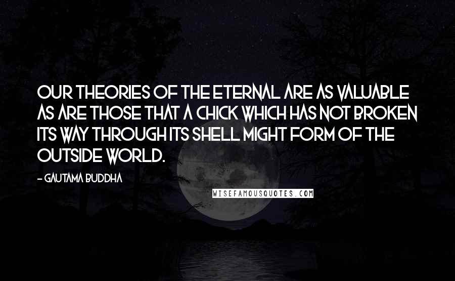 Gautama Buddha Quotes: Our theories of the eternal are as valuable as are those that a chick which has not broken its way through its shell might form of the outside world.