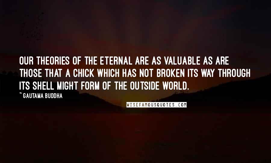 Gautama Buddha Quotes: Our theories of the eternal are as valuable as are those that a chick which has not broken its way through its shell might form of the outside world.