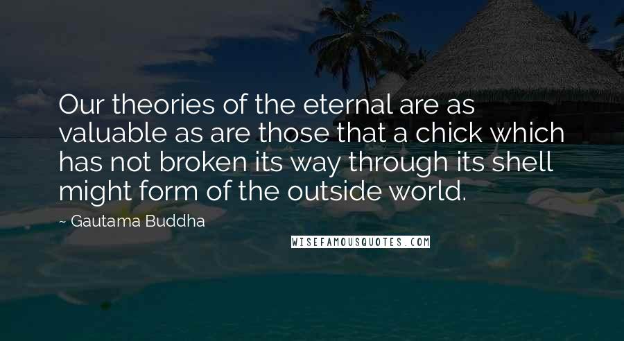 Gautama Buddha Quotes: Our theories of the eternal are as valuable as are those that a chick which has not broken its way through its shell might form of the outside world.