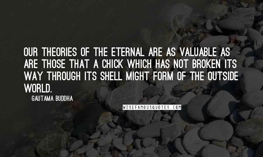 Gautama Buddha Quotes: Our theories of the eternal are as valuable as are those that a chick which has not broken its way through its shell might form of the outside world.