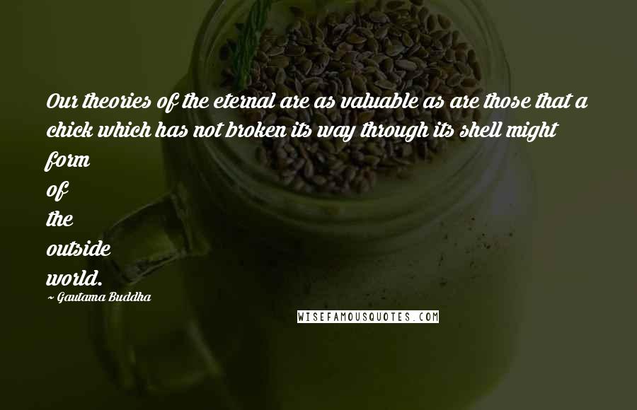 Gautama Buddha Quotes: Our theories of the eternal are as valuable as are those that a chick which has not broken its way through its shell might form of the outside world.
