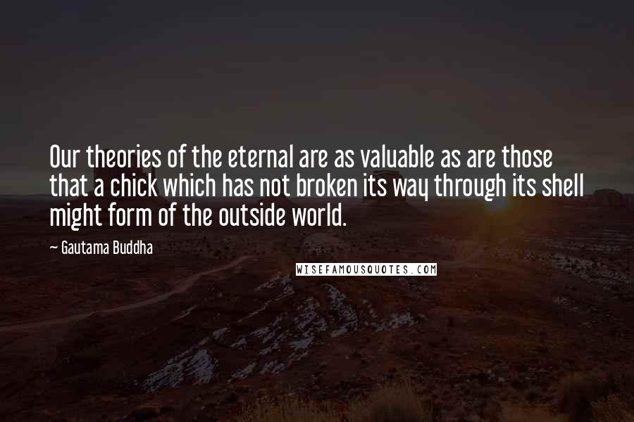 Gautama Buddha Quotes: Our theories of the eternal are as valuable as are those that a chick which has not broken its way through its shell might form of the outside world.