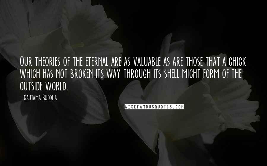 Gautama Buddha Quotes: Our theories of the eternal are as valuable as are those that a chick which has not broken its way through its shell might form of the outside world.