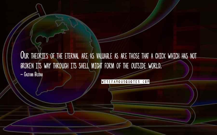 Gautama Buddha Quotes: Our theories of the eternal are as valuable as are those that a chick which has not broken its way through its shell might form of the outside world.