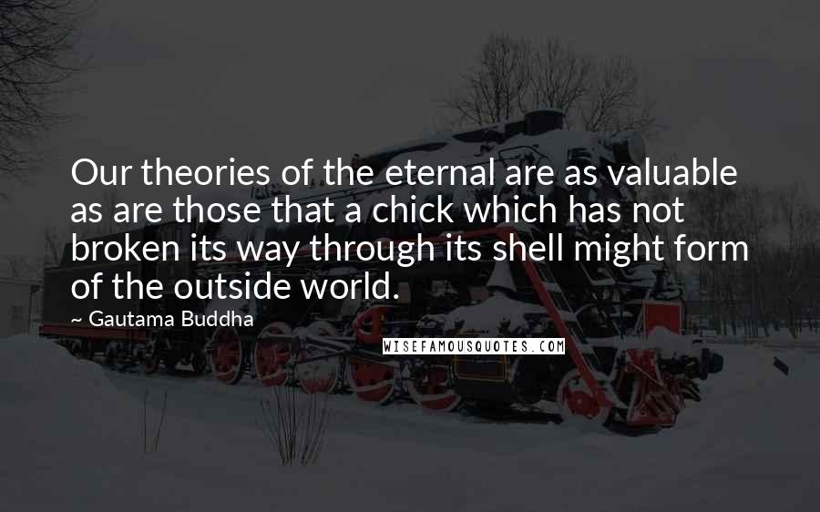 Gautama Buddha Quotes: Our theories of the eternal are as valuable as are those that a chick which has not broken its way through its shell might form of the outside world.