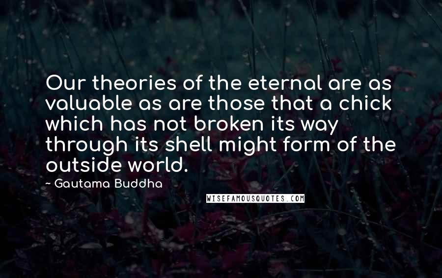 Gautama Buddha Quotes: Our theories of the eternal are as valuable as are those that a chick which has not broken its way through its shell might form of the outside world.