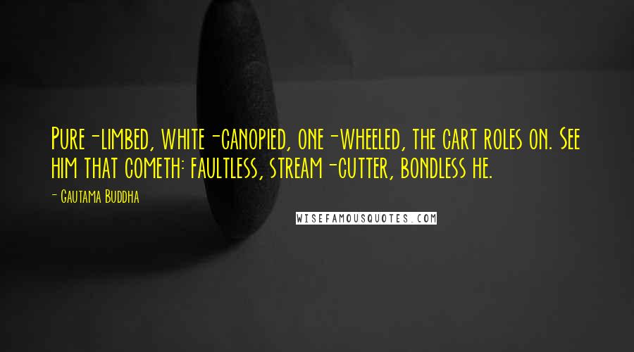 Gautama Buddha Quotes: Pure-limbed, white-canopied, one-wheeled, the cart roles on. See him that cometh: faultless, stream-cutter, bondless he.