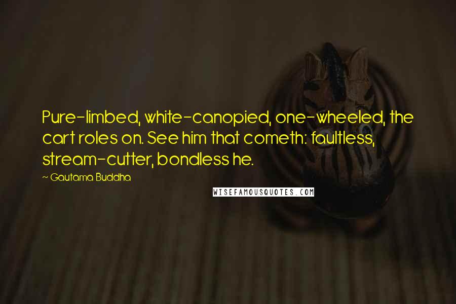 Gautama Buddha Quotes: Pure-limbed, white-canopied, one-wheeled, the cart roles on. See him that cometh: faultless, stream-cutter, bondless he.