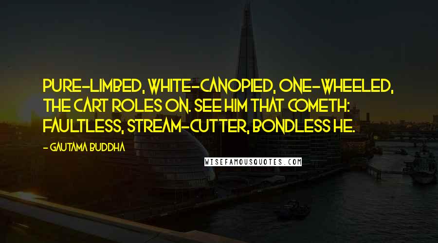 Gautama Buddha Quotes: Pure-limbed, white-canopied, one-wheeled, the cart roles on. See him that cometh: faultless, stream-cutter, bondless he.